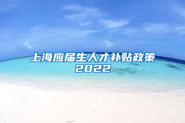 上海应届生人才补贴政策2022