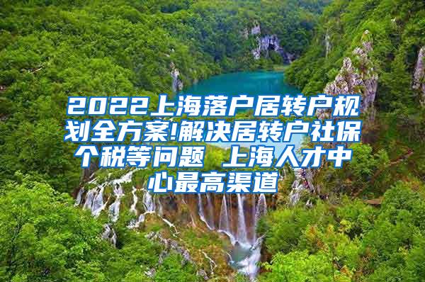 2022上海落户居转户规划全方案!解决居转户社保个税等问题 上海人才中心最高渠道