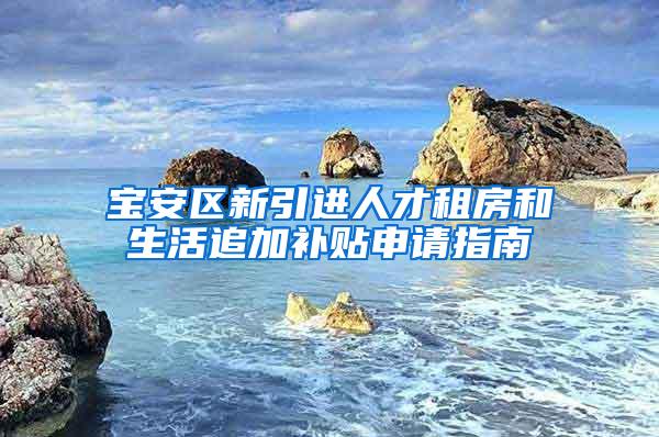 宝安区新引进人才租房和生活追加补贴申请指南