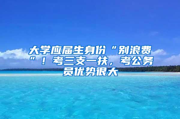 大学应届生身份“别浪费”！考三支一扶，考公务员优势很大