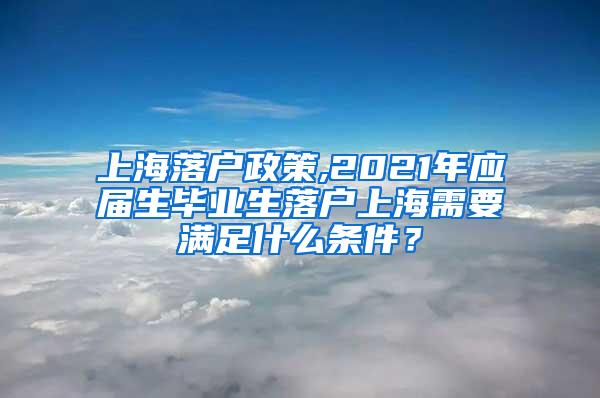上海落户政策,2021年应届生毕业生落户上海需要满足什么条件？