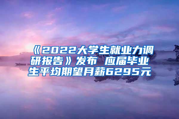 《2022大学生就业力调研报告》发布 应届毕业生平均期望月薪6295元
