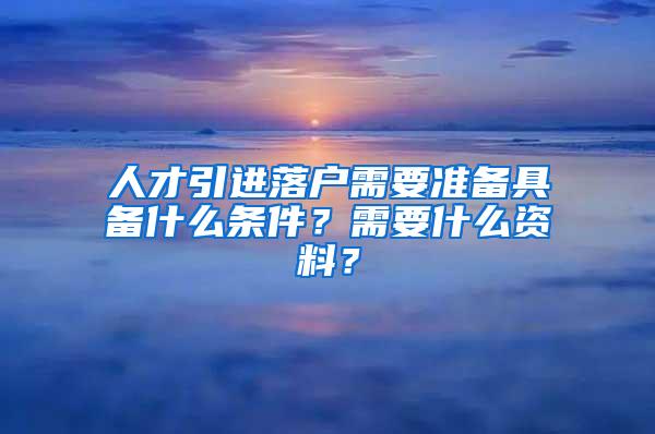 人才引进落户需要准备具备什么条件？需要什么资料？