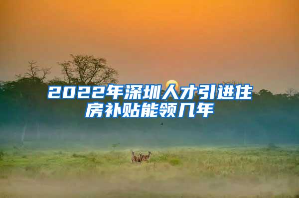 2022年深圳人才引进住房补贴能领几年