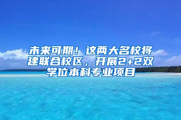 未来可期！这两大名校将建联合校区，开展2+2双学位本科专业项目