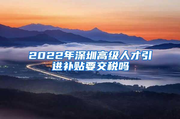 2022年深圳高级人才引进补贴要交税吗