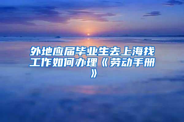 外地应届毕业生去上海找工作如何办理《劳动手册》