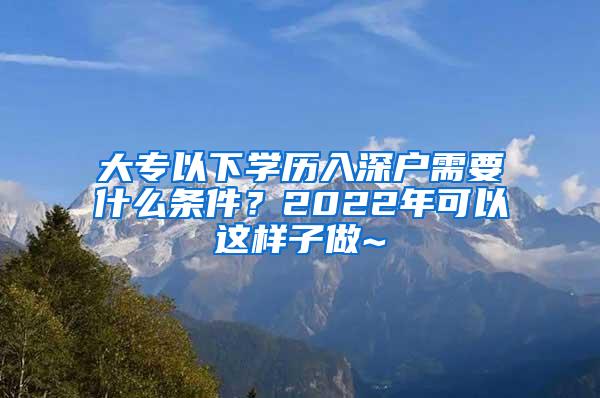 大专以下学历入深户需要什么条件？2022年可以这样子做~