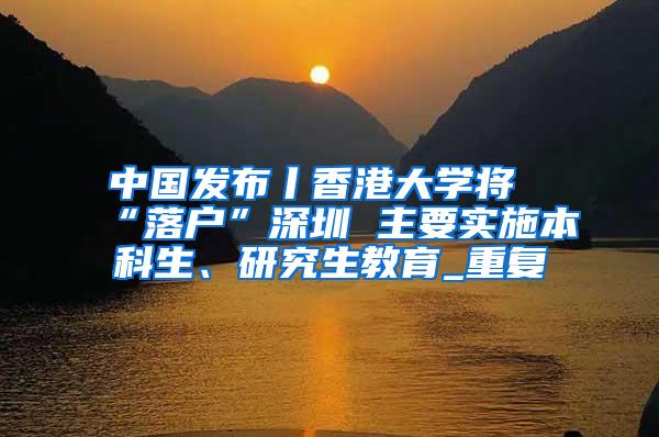 中国发布丨香港大学将“落户”深圳 主要实施本科生、研究生教育_重复