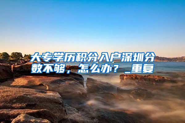 大专学历积分入户深圳分数不够，怎么办？_重复