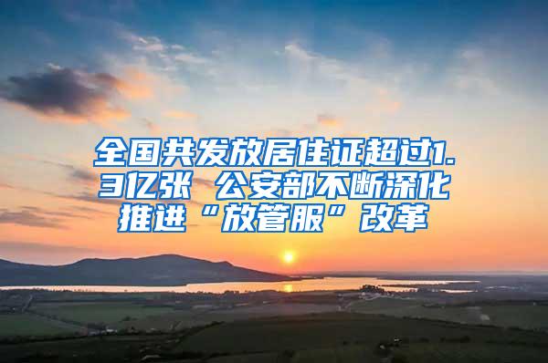 全国共发放居住证超过1.3亿张 公安部不断深化推进“放管服”改革