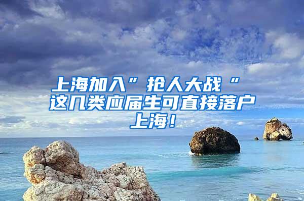 上海加入”抢人大战“ 这几类应届生可直接落户上海！