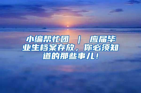 小编帮忙团 ｜ 应届毕业生档案存放，你必须知道的那些事儿！