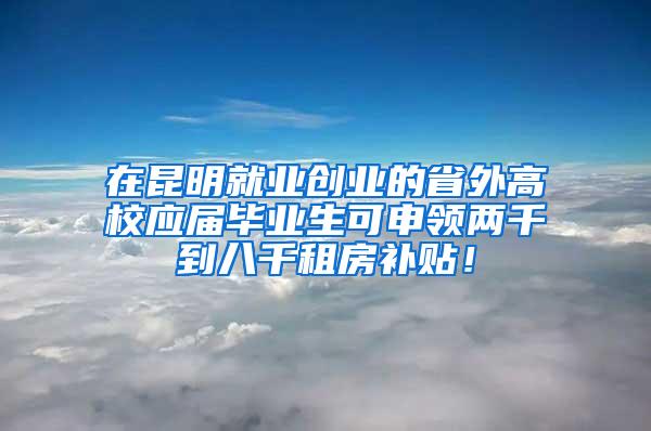 在昆明就业创业的省外高校应届毕业生可申领两千到八千租房补贴！