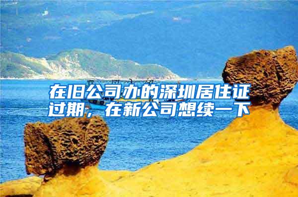 在旧公司办的深圳居住证过期，在新公司想续一下