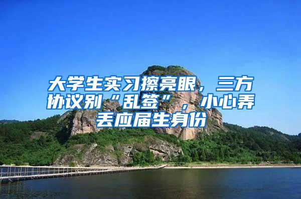 大学生实习擦亮眼，三方协议别“乱签”，小心弄丢应届生身份