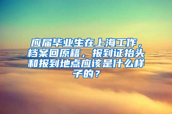 应届毕业生在上海工作，档案回原籍，报到证抬头和报到地点应该是什么样子的？