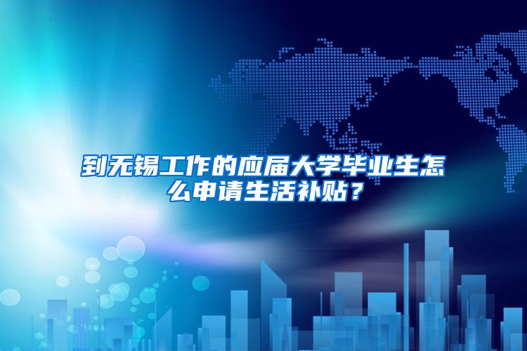 到无锡工作的应届大学毕业生怎么申请生活补贴？