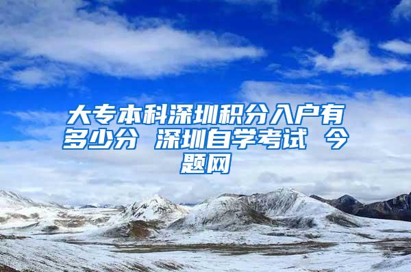 大专本科深圳积分入户有多少分 深圳自学考试 今题网