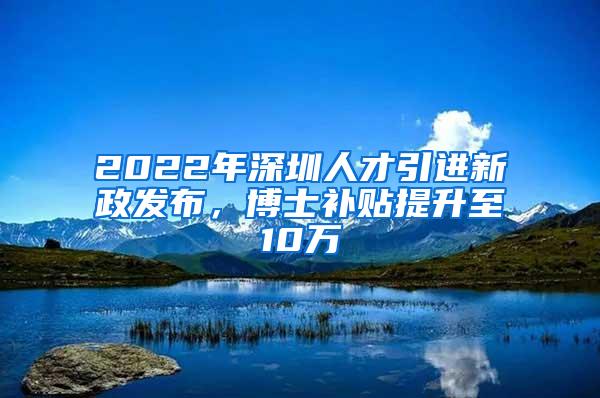 2022年深圳人才引进新政发布，博士补贴提升至10万