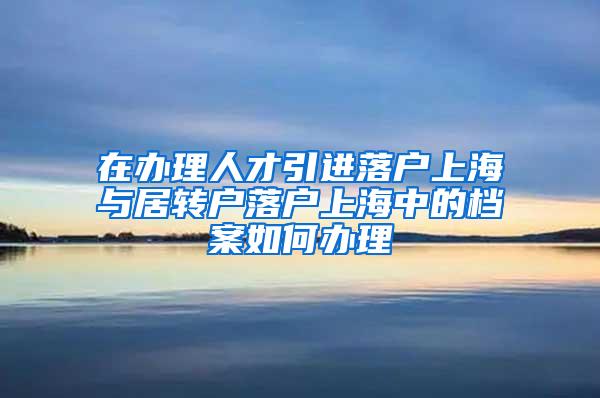 在办理人才引进落户上海与居转户落户上海中的档案如何办理