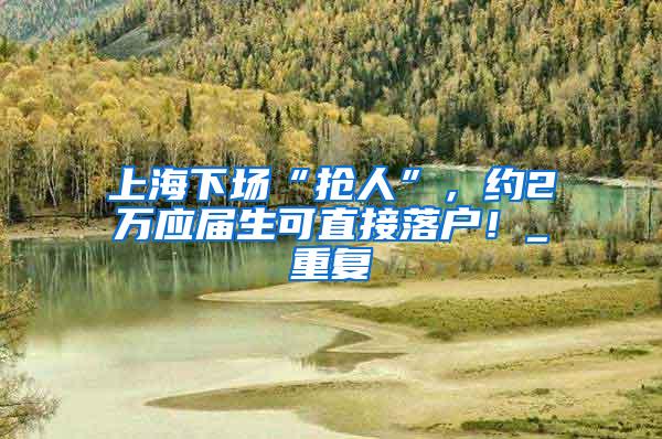 上海下场“抢人”，约2万应届生可直接落户！_重复