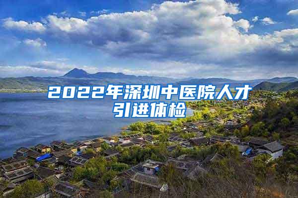 2022年深圳中医院人才引进体检