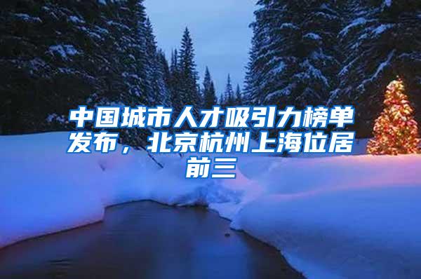 中国城市人才吸引力榜单发布，北京杭州上海位居前三