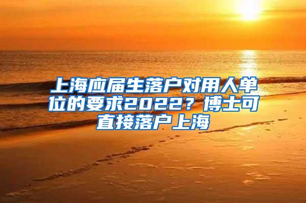 上海应届生落户对用人单位的要求2022？博士可直接落户上海