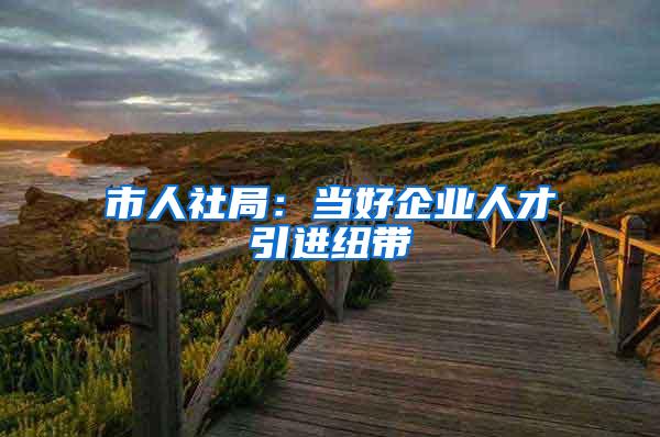 市人社局：当好企业人才引进纽带