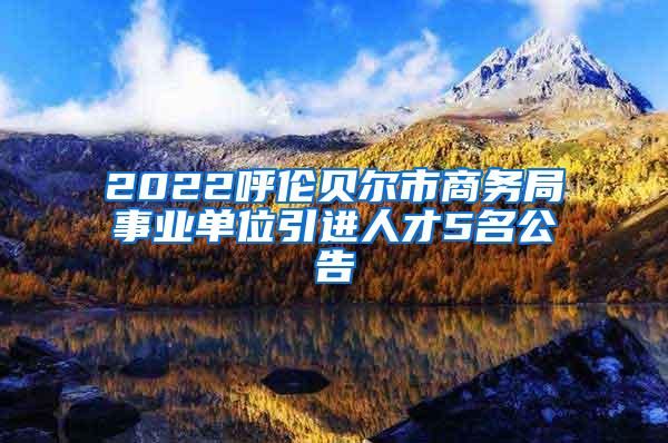 2022呼伦贝尔市商务局事业单位引进人才5名公告