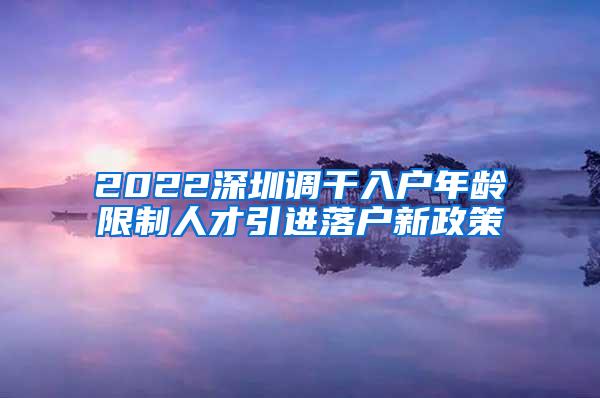 2022深圳调干入户年龄限制人才引进落户新政策