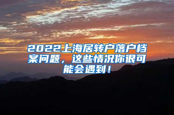 2022上海居转户落户档案问题，这些情况你很可能会遇到！