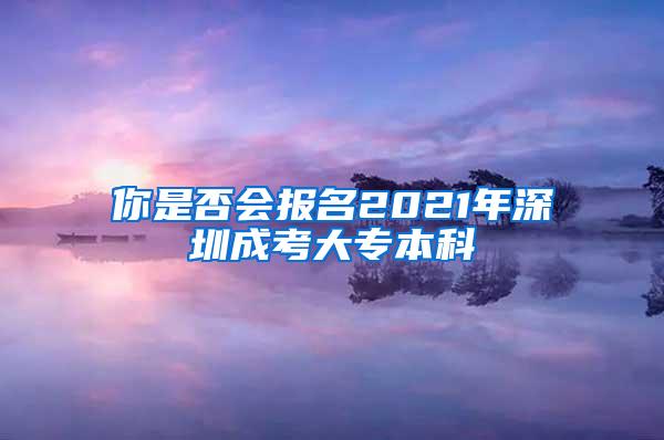 你是否会报名2021年深圳成考大专本科