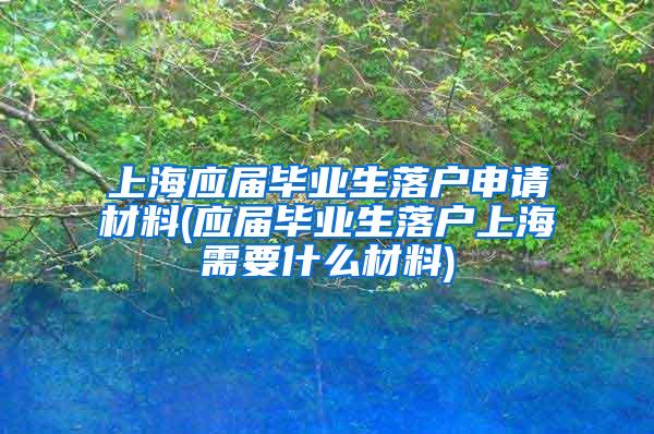上海应届毕业生落户申请材料(应届毕业生落户上海需要什么材料)