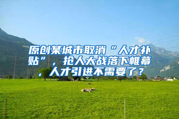 原创某城市取消“人才补贴”，抢人大战落下帷幕，人才引进不需要了？