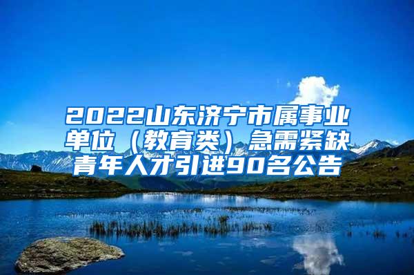 2022山东济宁市属事业单位（教育类）急需紧缺青年人才引进90名公告