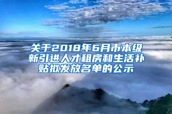 关于2018年6月市本级新引进人才租房和生活补贴拟发放名单的公示