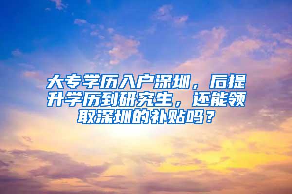 大专学历入户深圳，后提升学历到研究生，还能领取深圳的补贴吗？