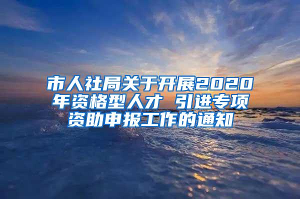 市人社局关于开展2020年资格型人才 引进专项资助申报工作的通知