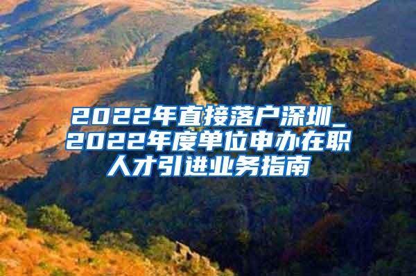 2022年直接落户深圳_2022年度单位申办在职人才引进业务指南