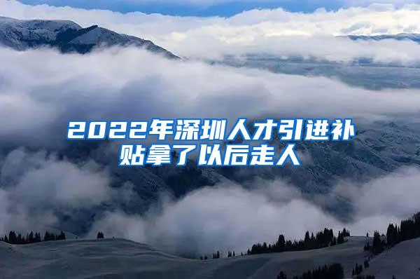 2022年深圳人才引进补贴拿了以后走人
