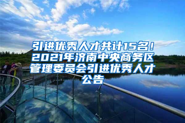 引进优秀人才共计15名！2021年济南中央商务区管理委员会引进优秀人才公告