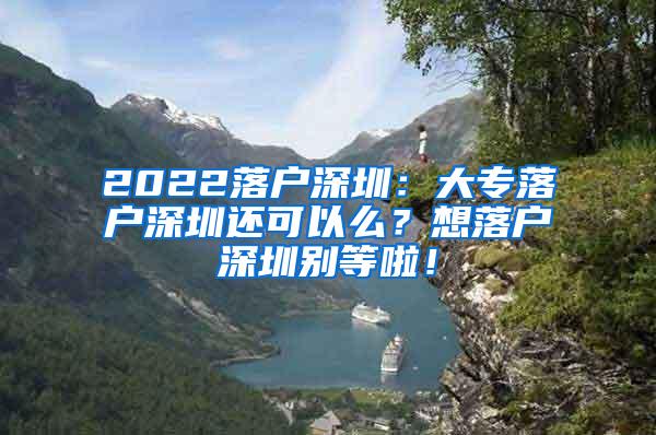 2022落户深圳：大专落户深圳还可以么？想落户深圳别等啦！