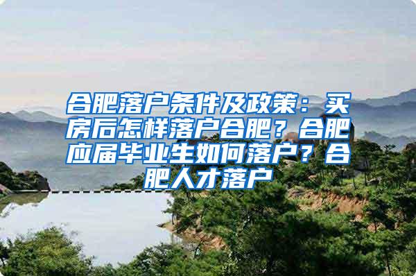 合肥落户条件及政策：买房后怎样落户合肥？合肥应届毕业生如何落户？合肥人才落户