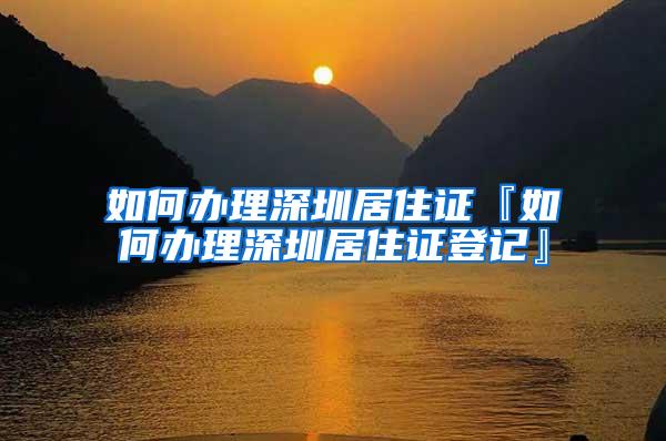 如何办理深圳居住证『如何办理深圳居住证登记』