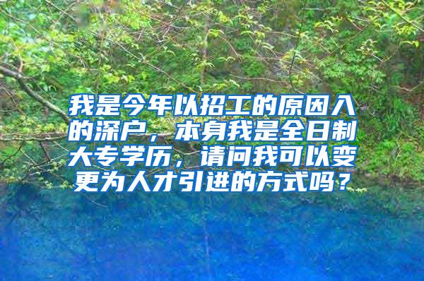 我是今年以招工的原因入的深户，本身我是全日制大专学历，请问我可以变更为人才引进的方式吗？