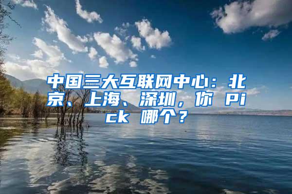 中国三大互联网中心：北京、上海、深圳，你 Pick 哪个？