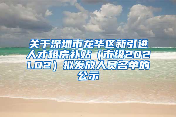 关于深圳市龙华区新引进人才租房补贴（市级2021.02）拟发放人员名单的公示