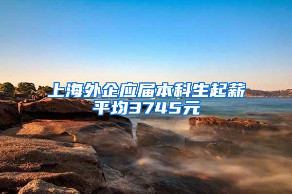 上海外企应届本科生起薪平均3745元